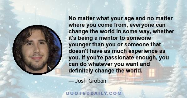 No matter what your age and no matter where you come from, everyone can change the world in some way, whether it's being a mentor to someone younger than you or someone that doesn't have as much experience as you. If