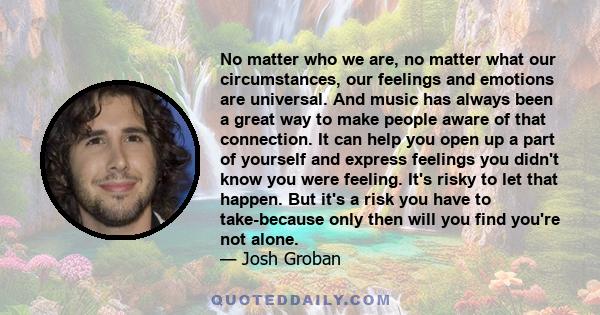 No matter who we are, no matter what our circumstances, our feelings and emotions are universal. And music has always been a great way to make people aware of that connection. It can help you open up a part of yourself