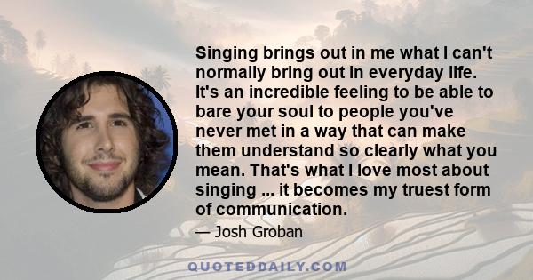 Singing brings out in me what I can't normally bring out in everyday life. It's an incredible feeling to be able to bare your soul to people you've never met in a way that can make them understand so clearly what you