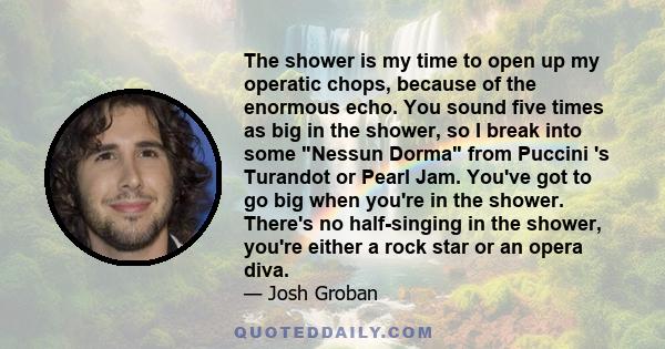 The shower is my time to open up my operatic chops, because of the enormous echo. You sound five times as big in the shower, so I break into some Nessun Dorma from Puccini 's Turandot or Pearl Jam. You've got to go big