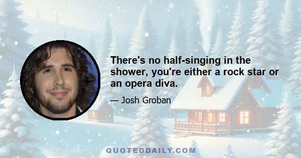 There's no half-singing in the shower, you're either a rock star or an opera diva.