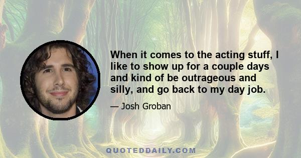 When it comes to the acting stuff, I like to show up for a couple days and kind of be outrageous and silly, and go back to my day job.