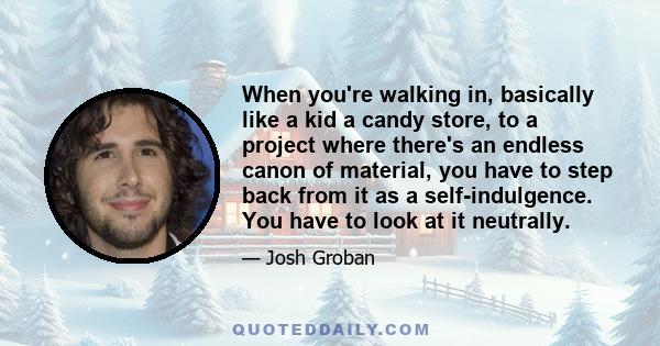 When you're walking in, basically like a kid a candy store, to a project where there's an endless canon of material, you have to step back from it as a self-indulgence. You have to look at it neutrally.