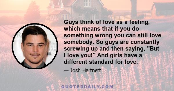 Guys think of love as a feeling, which means that if you do something wrong you can still love somebody. So guys are constantly screwing up and then saying, But I love you! And girls have a different standard for love.