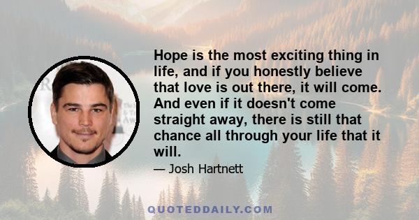 Hope is the most exciting thing in life, and if you honestly believe that love is out there, it will come. And even if it doesn't come straight away, there is still that chance all through your life that it will.