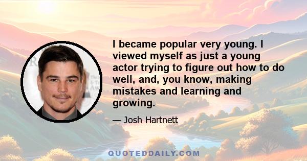 I became popular very young. I viewed myself as just a young actor trying to figure out how to do well, and, you know, making mistakes and learning and growing.