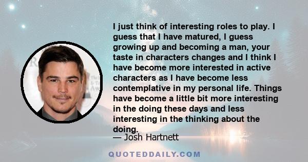 I just think of interesting roles to play. I guess that I have matured, I guess growing up and becoming a man, your taste in characters changes and I think I have become more interested in active characters as I have