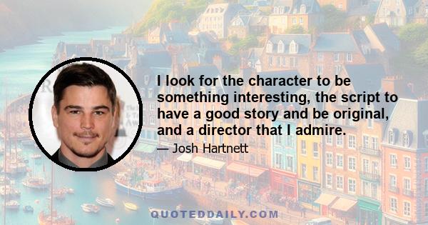 I look for the character to be something interesting, the script to have a good story and be original, and a director that I admire.