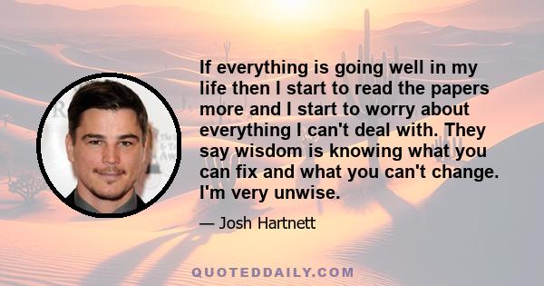 If everything is going well in my life then I start to read the papers more and I start to worry about everything I can't deal with. They say wisdom is knowing what you can fix and what you can't change. I'm very unwise.