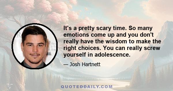 It's a pretty scary time. So many emotions come up and you don't really have the wisdom to make the right choices. You can really screw yourself in adolescence.