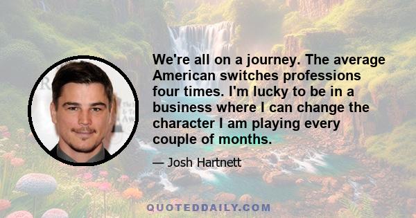 We're all on a journey. The average American switches professions four times. I'm lucky to be in a business where I can change the character I am playing every couple of months.