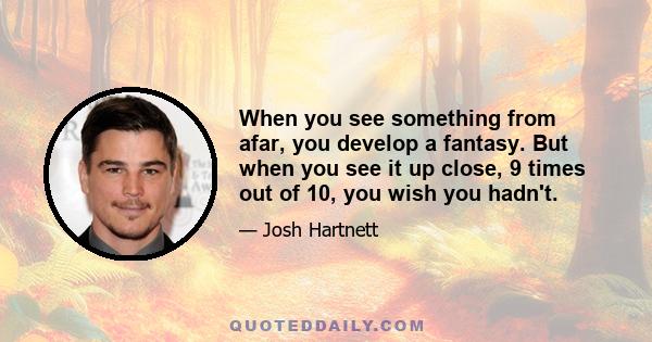 When you see something from afar, you develop a fantasy. But when you see it up close, 9 times out of 10, you wish you hadn't.