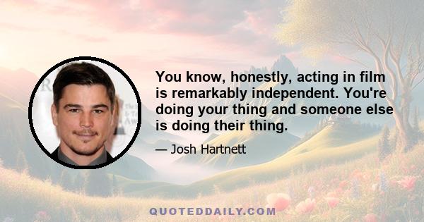 You know, honestly, acting in film is remarkably independent. You're doing your thing and someone else is doing their thing.