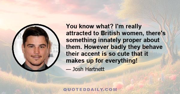 You know what? I'm really attracted to British women, there's something innately proper about them. However badly they behave their accent is so cute that it makes up for everything!