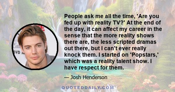 People ask me all the time, 'Are you fed up with reality TV?' At the end of the day, it can affect my career in the sense that the more reality shows there are, the less scripted dramas out there, but I can't ever