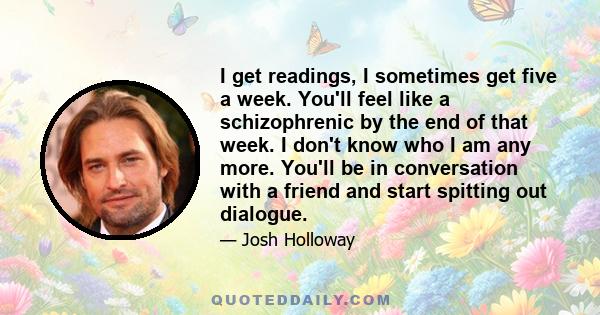 I get readings, I sometimes get five a week. You'll feel like a schizophrenic by the end of that week. I don't know who I am any more. You'll be in conversation with a friend and start spitting out dialogue.