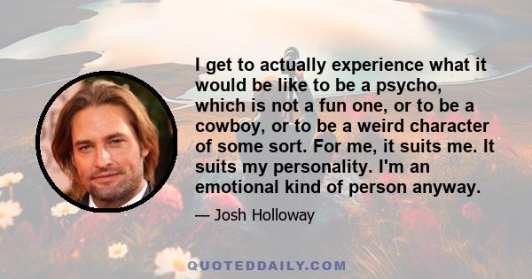 I get to actually experience what it would be like to be a psycho, which is not a fun one, or to be a cowboy, or to be a weird character of some sort. For me, it suits me. It suits my personality. I'm an emotional kind