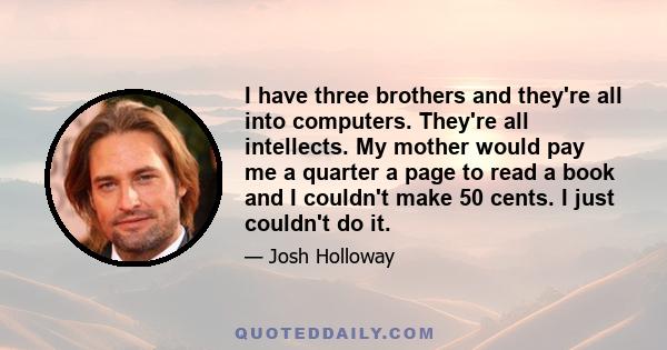 I have three brothers and they're all into computers. They're all intellects. My mother would pay me a quarter a page to read a book and I couldn't make 50 cents. I just couldn't do it.