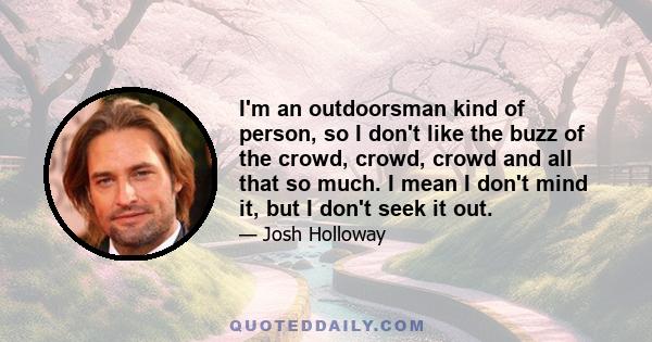 I'm an outdoorsman kind of person, so I don't like the buzz of the crowd, crowd, crowd and all that so much. I mean I don't mind it, but I don't seek it out.