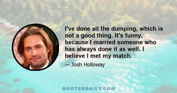 I've done all the dumping, which is not a good thing. It's funny, because I married someone who has always done it as well. I believe I met my match.