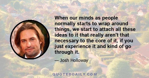 When our minds as people normally starts to wrap around things, we start to attach all these ideas to it that really aren't that necessary to the core of it, if you just experience it and kind of go through it.