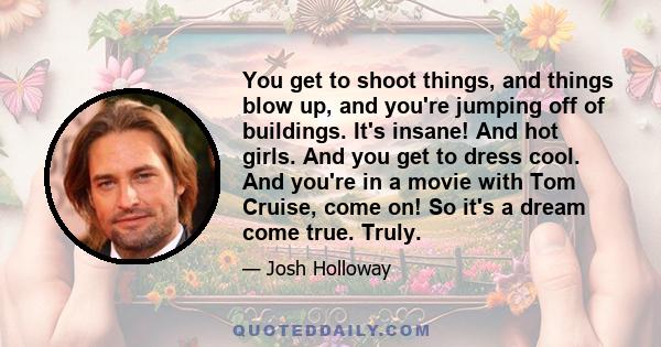 You get to shoot things, and things blow up, and you're jumping off of buildings. It's insane! And hot girls. And you get to dress cool. And you're in a movie with Tom Cruise, come on! So it's a dream come true. Truly.