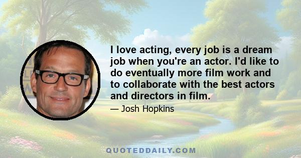 I love acting, every job is a dream job when you're an actor. I'd like to do eventually more film work and to collaborate with the best actors and directors in film.