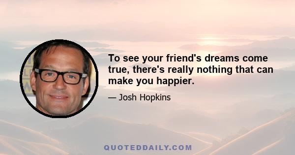 To see your friend's dreams come true, there's really nothing that can make you happier.