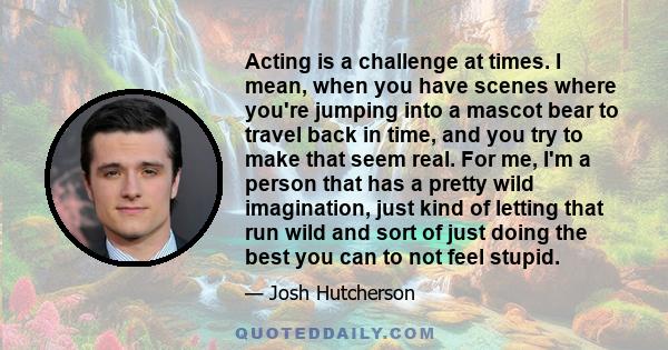 Acting is a challenge at times. I mean, when you have scenes where you're jumping into a mascot bear to travel back in time, and you try to make that seem real. For me, I'm a person that has a pretty wild imagination,