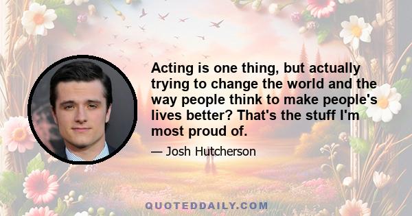 Acting is one thing, but actually trying to change the world and the way people think to make people's lives better? That's the stuff I'm most proud of.