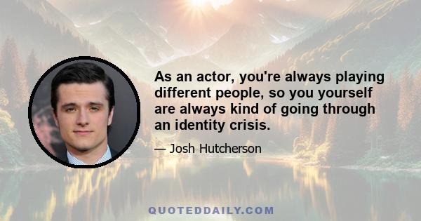 As an actor, you're always playing different people, so you yourself are always kind of going through an identity crisis.