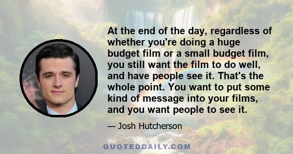 At the end of the day, regardless of whether you're doing a huge budget film or a small budget film, you still want the film to do well, and have people see it. That's the whole point. You want to put some kind of