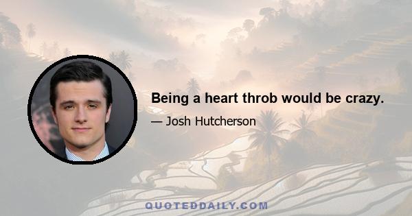 Being a heart throb would be crazy.