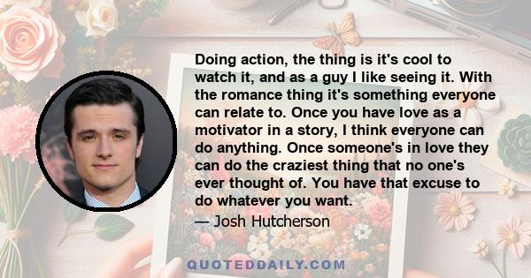 Doing action, the thing is it's cool to watch it, and as a guy I like seeing it. With the romance thing it's something everyone can relate to. Once you have love as a motivator in a story, I think everyone can do