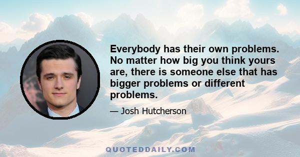 Everybody has their own problems. No matter how big you think yours are, there is someone else that has bigger problems or different problems.