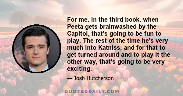 For me, in the third book, when Peeta gets brainwashed by the Capitol, that's going to be fun to play. The rest of the time he's very much into Katniss, and for that to get turned around and to play it the other way,