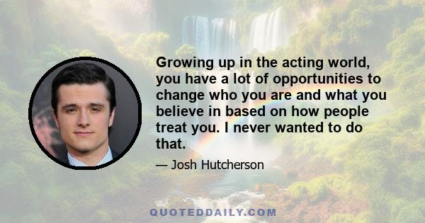 Growing up in the acting world, you have a lot of opportunities to change who you are and what you believe in based on how people treat you. I never wanted to do that.