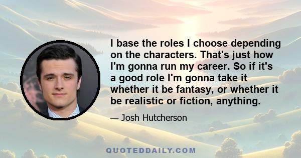 I base the roles I choose depending on the characters. That's just how I'm gonna run my career. So if it's a good role I'm gonna take it whether it be fantasy, or whether it be realistic or fiction, anything.