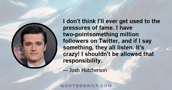 I don't think I'll ever get used to the pressures of fame. I have two-pointsomething million followers on Twitter, and if I say something, they all listen. It's crazy! I shouldn't be allowed that responsibility.