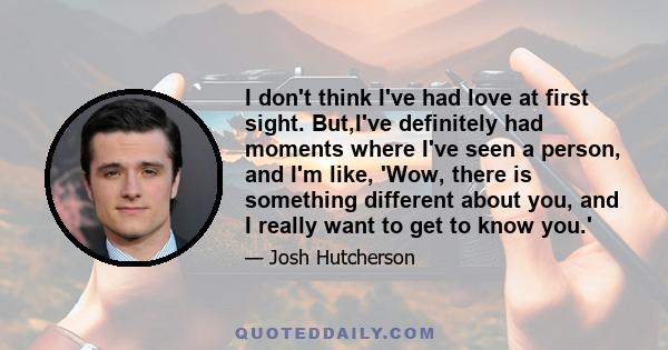 I don't think I've had love at first sight. But,I've definitely had moments where I've seen a person, and I'm like, 'Wow, there is something different about you, and I really want to get to know you.'