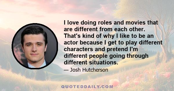 I love doing roles and movies that are different from each other. That's kind of why I like to be an actor because I get to play different characters and pretend I'm different people going through different situations.