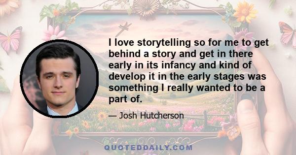 I love storytelling so for me to get behind a story and get in there early in its infancy and kind of develop it in the early stages was something I really wanted to be a part of.