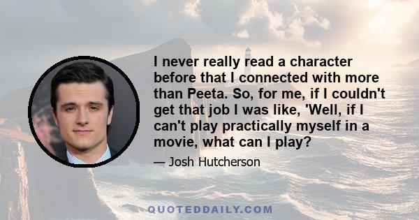 I never really read a character before that I connected with more than Peeta. So, for me, if I couldn't get that job I was like, 'Well, if I can't play practically myself in a movie, what can I play?