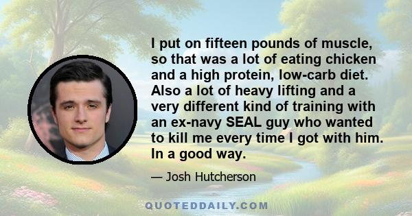 I put on fifteen pounds of muscle, so that was a lot of eating chicken and a high protein, low-carb diet. Also a lot of heavy lifting and a very different kind of training with an ex-navy SEAL guy who wanted to kill me