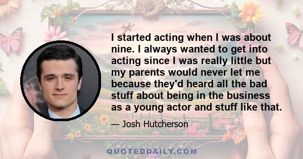 I started acting when I was about nine. I always wanted to get into acting since I was really little but my parents would never let me because they'd heard all the bad stuff about being in the business as a young actor