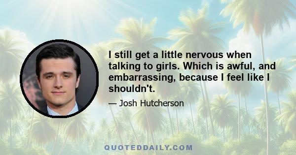 I still get a little nervous when talking to girls. Which is awful, and embarrassing, because I feel like I shouldn't.