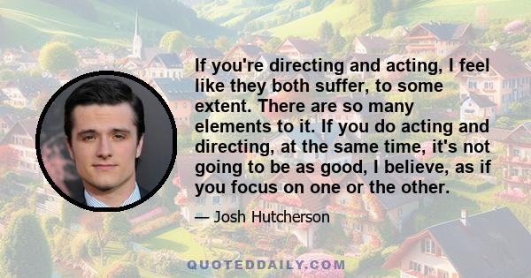 If you're directing and acting, I feel like they both suffer, to some extent. There are so many elements to it. If you do acting and directing, at the same time, it's not going to be as good, I believe, as if you focus