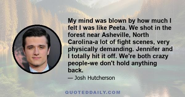 My mind was blown by how much I felt I was like Peeta. We shot in the forest near Asheville, North Carolina-a lot of fight scenes, very physically demanding. Jennifer and I totally hit it off. We're both crazy people-we 