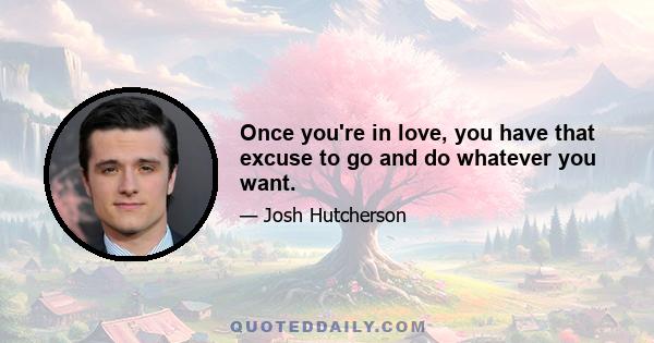 Once you're in love, you have that excuse to go and do whatever you want.