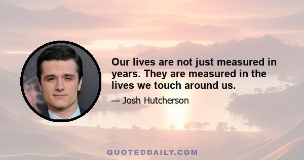 Our lives are not just measured in years. They are measured in the lives we touch around us.